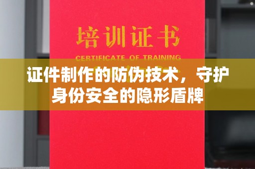 仪陇证件制作的防伪技术，守护身份安全的隐形盾牌